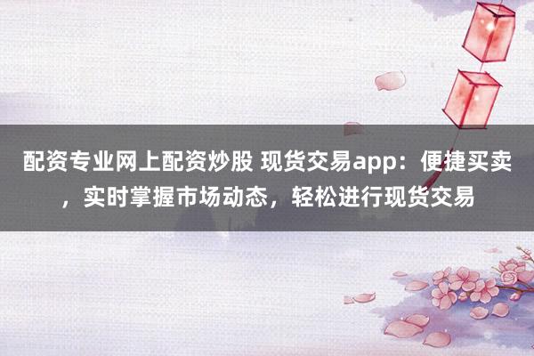 配资专业网上配资炒股 现货交易app：便捷买卖，实时掌握市场动态，轻松进行现货交易