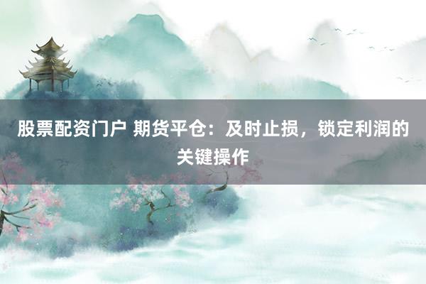股票配资门户 期货平仓：及时止损，锁定利润的关键操作