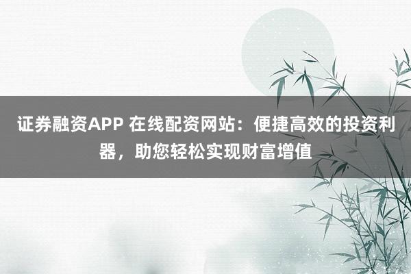 证券融资APP 在线配资网站：便捷高效的投资利器，助您轻松实现财富增值