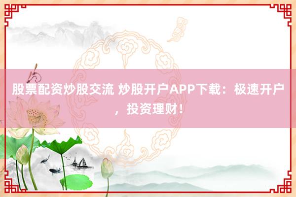 股票配资炒股交流 炒股开户APP下载：极速开户，投资理财！
