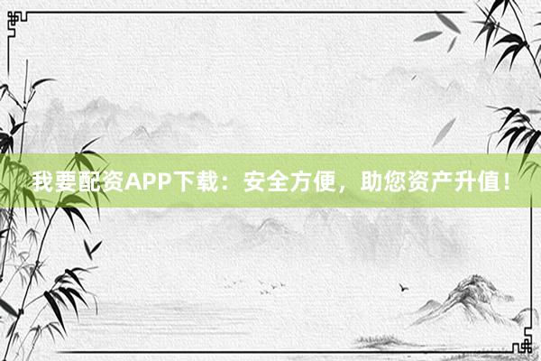 我要配资APP下载：安全方便，助您资产升值！