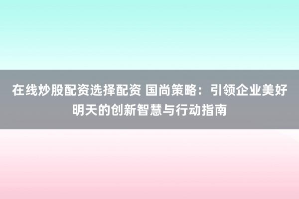 在线炒股配资选择配资 国尚策略：引领企业美好明天的创新智慧与行动指南