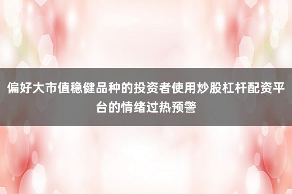 偏好大市值稳健品种的投资者使用炒股杠杆配资平台的情绪过热预警
