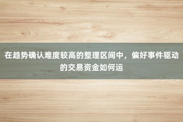 在趋势确认难度较高的整理区间中，偏好事件驱动的交易资金如何运